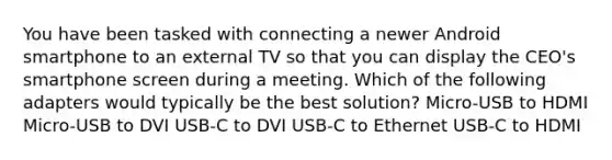 You have been tasked with connecting a newer Android smartphone to an external TV so that you can display the CEO's smartphone screen during a meeting. Which of the following adapters would typically be the best solution? Micro-USB to HDMI Micro-USB to DVI USB-C to DVI USB-C to Ethernet USB-C to HDMI