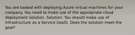 You are tasked with deploying Azure virtual machines for your company. You need to make use of the appropriate cloud deployment solution. Solution: You should make use of Infrastructure as a Service (IaaS). Does the solution meet the goal?