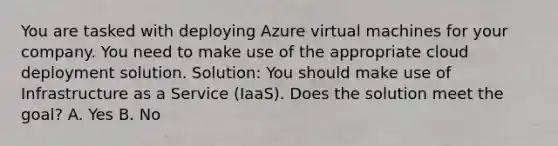 You are tasked with deploying Azure virtual machines for your company. You need to make use of the appropriate cloud deployment solution. Solution: You should make use of Infrastructure as a Service (IaaS). Does the solution meet the goal? A. Yes B. No