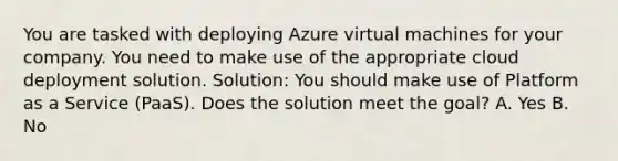 You are tasked with deploying Azure virtual machines for your company. You need to make use of the appropriate cloud deployment solution. Solution: You should make use of Platform as a Service (PaaS). Does the solution meet the goal? A. Yes B. No