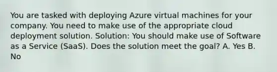 You are tasked with deploying Azure virtual machines for your company. You need to make use of the appropriate cloud deployment solution. Solution: You should make use of Software as a Service (SaaS). Does the solution meet the goal? A. Yes B. No