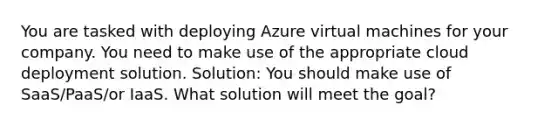 You are tasked with deploying Azure virtual machines for your company. You need to make use of the appropriate cloud deployment solution. Solution: You should make use of SaaS/PaaS/or IaaS. What solution will meet the goal?