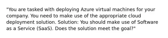 "You are tasked with deploying Azure virtual machines for your company. You need to make use of the appropriate cloud deployment solution. Solution: You should make use of Software as a Service (SaaS). Does the solution meet the goal?"