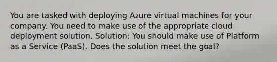 You are tasked with deploying Azure virtual machines for your company. You need to make use of the appropriate cloud deployment solution. Solution: You should make use of Platform as a Service (PaaS). Does the solution meet the goal?