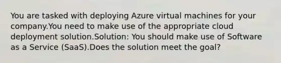 You are tasked with deploying Azure virtual machines for your company.You need to make use of the appropriate cloud deployment solution.Solution: You should make use of Software as a Service (SaaS).Does the solution meet the goal?