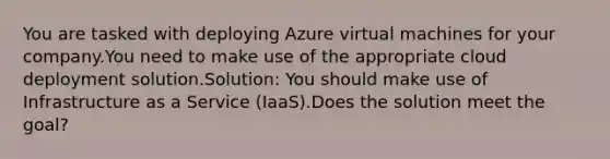 You are tasked with deploying Azure virtual machines for your company.You need to make use of the appropriate cloud deployment solution.Solution: You should make use of Infrastructure as a Service (IaaS).Does the solution meet the goal?