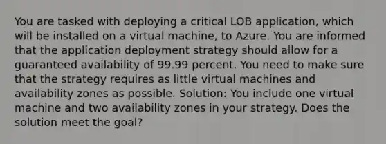 You are tasked with deploying a critical LOB application, which will be installed on a virtual machine, to Azure. You are informed that the application deployment strategy should allow for a guaranteed availability of 99.99 percent. You need to make sure that the strategy requires as little virtual machines and availability zones as possible. Solution: You include one virtual machine and two availability zones in your strategy. Does the solution meet the goal?