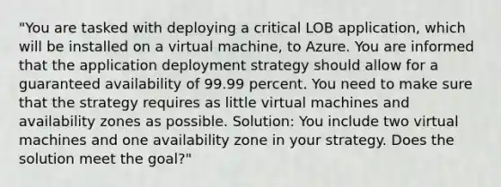 "You are tasked with deploying a critical LOB application, which will be installed on a virtual machine, to Azure. You are informed that the application deployment strategy should allow for a guaranteed availability of 99.99 percent. You need to make sure that the strategy requires as little virtual machines and availability zones as possible. Solution: You include two virtual machines and one availability zone in your strategy. Does the solution meet the goal?"