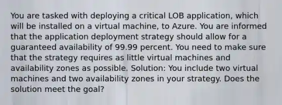 You are tasked with deploying a critical LOB application, which will be installed on a virtual machine, to Azure. You are informed that the application deployment strategy should allow for a guaranteed availability of 99.99 percent. You need to make sure that the strategy requires as little virtual machines and availability zones as possible. Solution: You include two virtual machines and two availability zones in your strategy. Does the solution meet the goal?