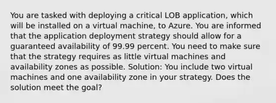 You are tasked with deploying a critical LOB application, which will be installed on a virtual machine, to Azure. You are informed that the application deployment strategy should allow for a guaranteed availability of 99.99 percent. You need to make sure that the strategy requires as little virtual machines and availability zones as possible. Solution: You include two virtual machines and one availability zone in your strategy. Does the solution meet the goal?