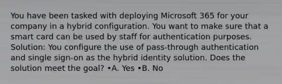 You have been tasked with deploying Microsoft 365 for your company in a hybrid configuration. You want to make sure that a smart card can be used by staff for authentication purposes. Solution: You configure the use of pass-through authentication and single sign-on as the hybrid identity solution. Does the solution meet the goal? •A. Yes •B. No