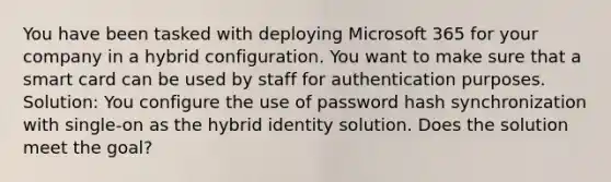 You have been tasked with deploying Microsoft 365 for your company in a hybrid configuration. You want to make sure that a smart card can be used by staff for authentication purposes. Solution: You configure the use of password hash synchronization with single-on as the hybrid identity solution. Does the solution meet the goal?