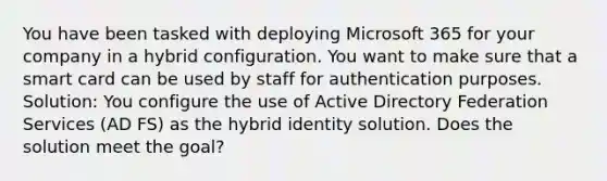 You have been tasked with deploying Microsoft 365 for your company in a hybrid configuration. You want to make sure that a smart card can be used by staff for authentication purposes. Solution: You configure the use of Active Directory Federation Services (AD FS) as the hybrid identity solution. Does the solution meet the goal?