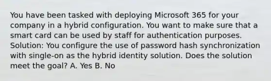 You have been tasked with deploying Microsoft 365 for your company in a hybrid configuration. You want to make sure that a smart card can be used by staff for authentication purposes. Solution: You configure the use of password hash synchronization with single-on as the hybrid identity solution. Does the solution meet the goal? A. Yes B. No