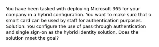 You have been tasked with deploying Microsoft 365 for your company in a hybrid configuration. You want to make sure that a smart card can be used by staff for authentication purposes. Solution: You configure the use of pass-through authentication and single sign-on as the hybrid identity solution. Does the solution meet the goal?