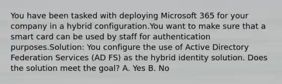 You have been tasked with deploying Microsoft 365 for your company in a hybrid configuration.You want to make sure that a smart card can be used by staff for authentication purposes.Solution: You configure the use of Active Directory Federation Services (AD FS) as the hybrid identity solution. Does the solution meet the goal? A. Yes B. No