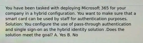 You have been tasked with deploying Microsoft 365 for your company in a hybrid configuration. You want to make sure that a smart card can be used by staff for authentication purposes. Solution: You configure the use of pass-through authentication and single sign-on as the hybrid identity solution .Does the solution meet the goal? A. Yes B. No