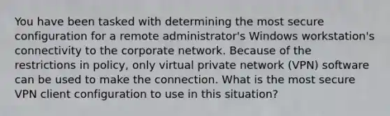 You have been tasked with determining the most secure configuration for a remote administrator's Windows workstation's connectivity to the corporate network. Because of the restrictions in policy, only virtual private network (VPN) software can be used to make the connection. What is the most secure VPN client configuration to use in this situation?