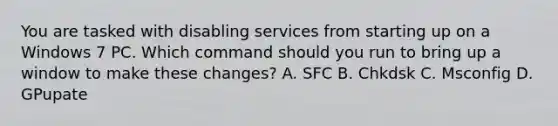 You are tasked with disabling services from starting up on a Windows 7 PC. Which command should you run to bring up a window to make these changes? A. SFC B. Chkdsk C. Msconfig D. GPupate