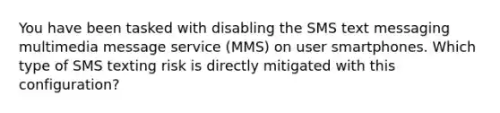 You have been tasked with disabling the SMS text messaging multimedia message service (MMS) on user smartphones. Which type of SMS texting risk is directly mitigated with this configuration?