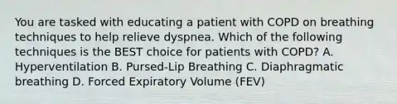 You are tasked with educating a patient with COPD on breathing techniques to help relieve dyspnea. Which of the following techniques is the BEST choice for patients with COPD? A. Hyperventilation B. Pursed-Lip Breathing C. Diaphragmatic breathing D. Forced Expiratory Volume (FEV)