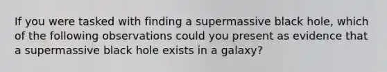 If you were tasked with finding a supermassive black hole, which of the following observations could you present as evidence that a supermassive black hole exists in a galaxy?