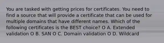 You are tasked with getting prices for certificates. You need to find a source that will provide a certificate that can be used for multiple domains that have different names. Which of the following certificates is the BEST choice? O A. Extended validation O В. SAN O C. Domain validation O D. Wildcard