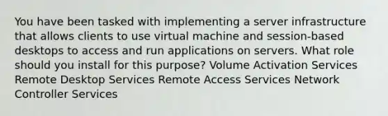 You have been tasked with implementing a server infrastructure that allows clients to use virtual machine and session-based desktops to access and run applications on servers. What role should you install for this purpose? Volume Activation Services Remote Desktop Services Remote Access Services Network Controller Services