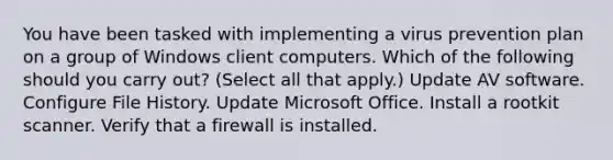 You have been tasked with implementing a virus prevention plan on a group of Windows client computers. Which of the following should you carry out? (Select all that apply.) Update AV software. Configure File History. Update Microsoft Office. Install a rootkit scanner. Verify that a firewall is installed.