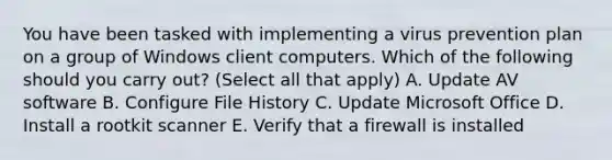 You have been tasked with implementing a virus prevention plan on a group of Windows client computers. Which of the following should you carry out? (Select all that apply) A. Update AV software B. Configure File History C. Update Microsoft Office D. Install a rootkit scanner E. Verify that a firewall is installed