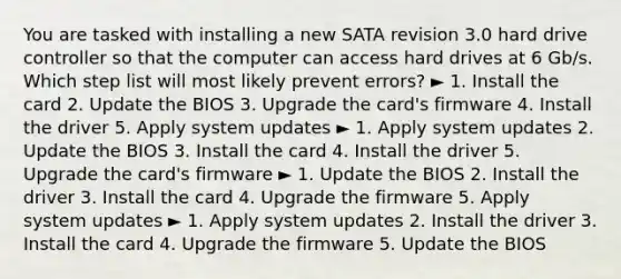 You are tasked with installing a new SATA revision 3.0 hard drive controller so that the computer can access hard drives at 6 Gb/s. Which step list will most likely prevent errors? ► 1. Install the card 2. Update the BIOS 3. Upgrade the card's firmware 4. Install the driver 5. Apply system updates ► 1. Apply system updates 2. Update the BIOS 3. Install the card 4. Install the driver 5. Upgrade the card's firmware ► 1. Update the BIOS 2. Install the driver 3. Install the card 4. Upgrade the firmware 5. Apply system updates ► 1. Apply system updates 2. Install the driver 3. Install the card 4. Upgrade the firmware 5. Update the BIOS