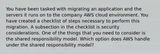 You have been tasked with migrating an application and the servers it runs on to the company AWS cloud environment. You have created a checklist of steps necessary to perform this migration. A subsection in the checklist is security considerations. One of the things that you need to consider is the shared responsibility model. Which option does AWS handle under the shared responsibility model?