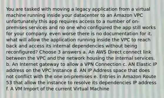 You are tasked with moving a legacy application from a virtual machine running inside your datacenter to an Amazon VPC unfortunately this app requires access to a number of on-premises services and no one who configured the app still works for your company. even worse there is no documentation for it. what will allow the application running inside the VPC to reach back and access its internal dependencies without being reconfigured? Choose 3 answers a. An AWS Direct connect link between the VPC and the network housing the internal services. b. An Internet gateway to allow a VPN Connection c. AN Elastic IP address on the VPC Instance d. AN IP Address space that does not conflict with the one on-premises e. Entries in Amazon Route 53 that allow the instance to resolve its dependencies IP address f. A VM Import of the current Virtual Machine