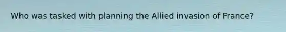 Who was tasked with planning the Allied invasion of France?