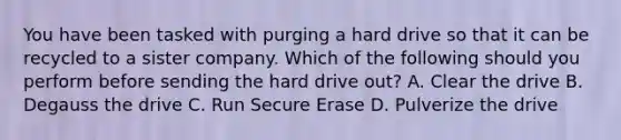 You have been tasked with purging a hard drive so that it can be recycled to a sister company. Which of the following should you perform before sending the hard drive out? A. Clear the drive B. Degauss the drive C. Run Secure Erase D. Pulverize the drive