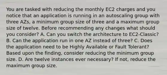 You are tasked with reducing the monthly EC2 charges and you notice that an application is running in an autoscaling group with three AZs, a minimum group size of three and a maximum group size of twelve. Before recommending any changes what should you consider? A. Can you switch the architecture to EC2-Classic? B. Can the application run in one AZ instead of three? C. Does the application need to be Highly Available or Fault Tolerant? Based upon the finding, consider reducing the minimum group size. D. Are twelve instances ever necessary? If not, reduce the maximum group size.