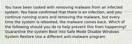 You have been tasked with removing malware from an infected system. You have confirmed that there is an infection, and you continue running scans and removing the malware, but every time the system is rebooted, the malware comes back. Which of the following should you do to help prevent this from happening? Quarantine the system Boot into Safe Mode Disable Windows System Restore Use a different anti-malware program