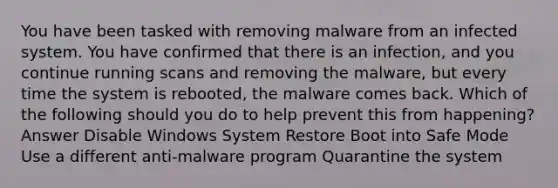 You have been tasked with removing malware from an infected system. You have confirmed that there is an infection, and you continue running scans and removing the malware, but every time the system is rebooted, the malware comes back. Which of the following should you do to help prevent this from happening? Answer Disable Windows System Restore Boot into Safe Mode Use a different anti-malware program Quarantine the system