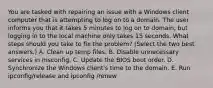 You are tasked with repairing an issue with a Windows client computer that is attempting to log on to a domain. The user informs you that it takes 5 minutes to log on to domain, but logging in to the local machine only takes 15 seconds. What steps should you take to fix the problem? (Select the two best answers.) A. Clean up temp files. B. Disable unnecessary services in msconfig. C. Update the BIOS boot order. D. Synchronize the Windows client's time to the domain. E. Run ipconfig/release and ipconfig /renew