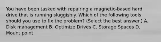 You have been tasked with repairing a magnetic-based hard drive that is running sluggishly. Which of the following tools should you use to fix the problem? (Select the best answer.) A. Disk management B. Optimize Drives C. Storage Spaces D. Mount point