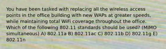 You have been tasked with replacing all the wireless access points in the office building with new WAPs at greater speeds, while maintaining total WiFi coverage throughout the office. Which of the following 802.11 standards should be used? (MIMO simultaneous) A) 802.11a B) 802.11ac C) 802.11b D) 802.11g E) 802.11n