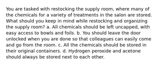 You are tasked with restocking the supply room, where many of the chemicals for a variety of treatments in the salon are stored. What should you keep in mind while restocking and organizing the supply room? a. All chemicals should be left uncapped, with easy access to bowls and foils. b. You should leave the door unlocked when you are done so that colleagues can easily come and go from the room. c. All the chemicals should be stored in their original containers. d. Hydrogen peroxide and acetone should always be stored next to each other.