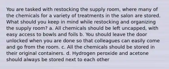 You are tasked with restocking the supply room, where many of the chemicals for a variety of treatments in the salon are stored. What should you keep in mind while restocking and organizing the supply room? a. All chemicals should be left uncapped, with easy access to bowls and foils b. You should leave the door unlocked when you are done so that colleagues can easily come and go from the room. c. All the chemicals should be stored in their original containers. d. Hydrogen peroxide and acetone should always be stored next to each other