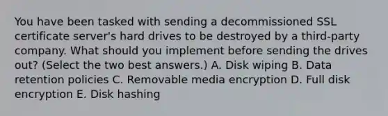 You have been tasked with sending a decommissioned SSL certificate server's hard drives to be destroyed by a third-party company. What should you implement before sending the drives out? (Select the two best answers.) A. Disk wiping B. Data retention policies C. Removable media encryption D. Full disk encryption E. Disk hashing