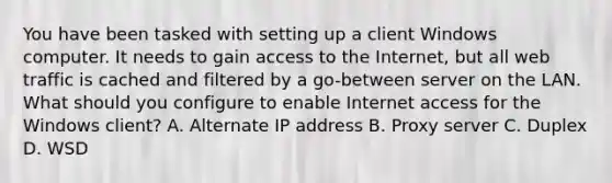 You have been tasked with setting up a client Windows computer. It needs to gain access to the Internet, but all web traffic is cached and filtered by a go-between server on the LAN. What should you configure to enable Internet access for the Windows client? A. Alternate IP address B. Proxy server C. Duplex D. WSD