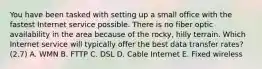 You have been tasked with setting up a small office with the fastest Internet service possible. There is no fiber optic availability in the area because of the rocky, hilly terrain. Which Internet service will typically offer the best data transfer rates?(2.7) A. WMN B. FTTP C. DSL D. Cable Internet E. Fixed wireless