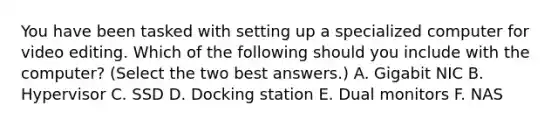 You have been tasked with setting up a specialized computer for video editing. Which of the following should you include with the computer? (Select the two best answers.) A. Gigabit NIC B. Hypervisor C. SSD D. Docking station E. Dual monitors F. NAS