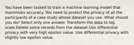 You have been tasked to train a machine learning model that maximizes accuracy. You need to protect the privacy of all the participants of a case study whose dataset you use. What should you do? Select only one answer. Transform the data to log scale.Delete some records from the dataset.Use differential privacy with very high epsilon value. Use differential privacy with slightly low epsilon value.