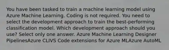 You have been tasked to train a machine learning model using Azure Machine Learning. Coding is not required. You need to select the development approach to train the best-performing classification model. Which development approach should you use? Select only one answer. Azure Machine Learning Designer PipelinesAzure CLIVS Code extensions for Azure MLAzure AutoML