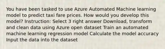 You have been tasked to use Azure Automated Machine learning model to predict taxi fare prices. How would you develop this model? Instruction: Select 3 right answer Download, transform and clean data using Azure open dataset Train an automated machine learning regression model Calculate the model accuracy Input the data into the dataset